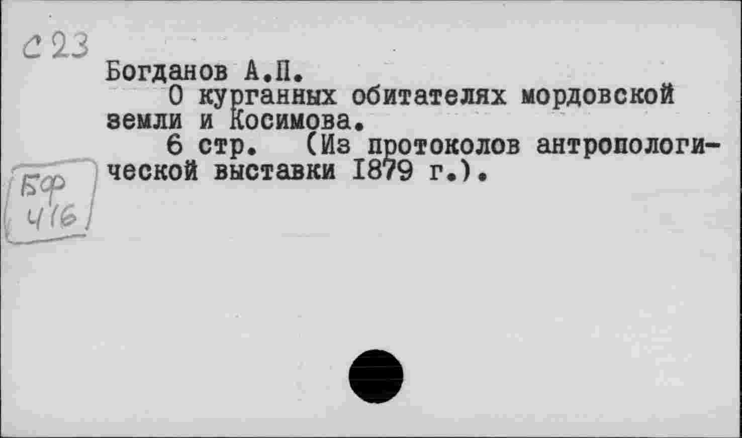 ﻿2 23
Богданов А.П.
О курганных обитателях мордовской земли и Косимова.
6 стр. (Из протоколов антропологи ческой выставки 1879 г.).